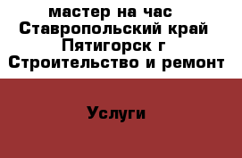 мастер на час - Ставропольский край, Пятигорск г. Строительство и ремонт » Услуги   